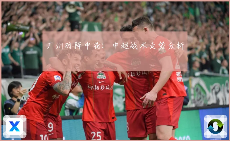 广州对阵申花：中超战术走势分析