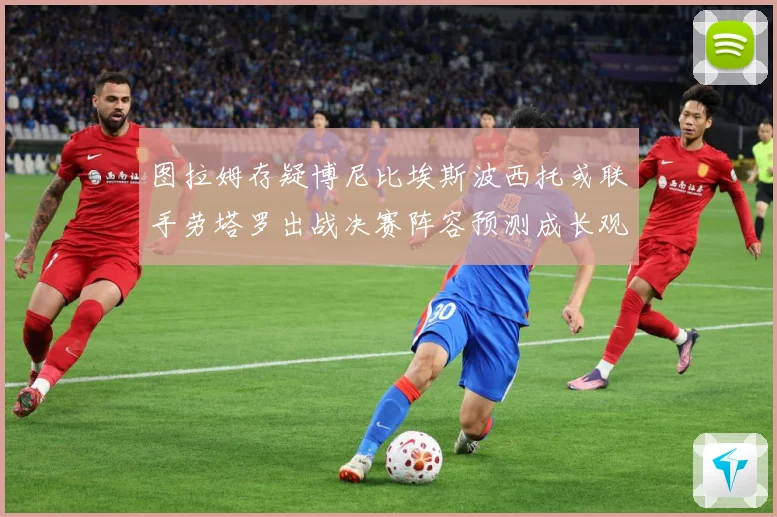 图拉姆存疑博尼比埃斯波西托或联手劳塔罗出战决赛阵容预测成长观察