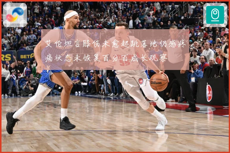 艾伦坦言膝伤未愈起跳落地仍感疼痛状态未恢复百分百成长观察
