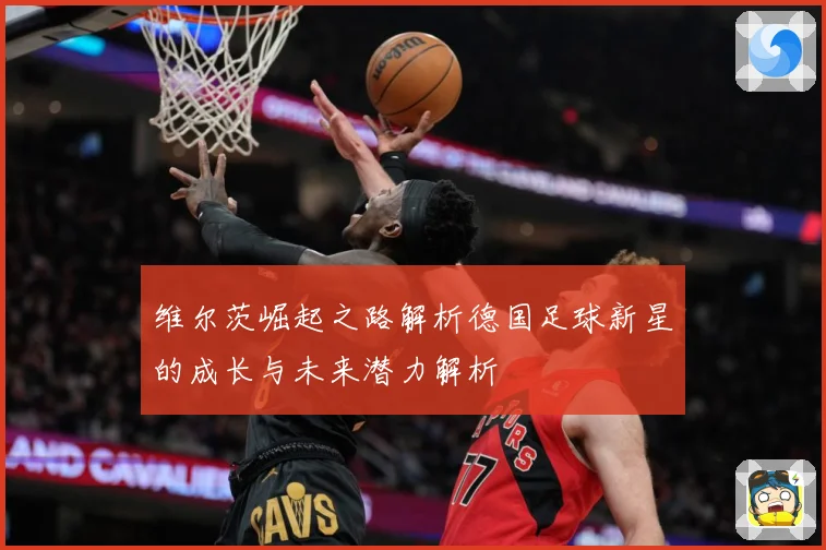 维尔茨崛起之路解析德国足球新星的成长与未来潜力解析
