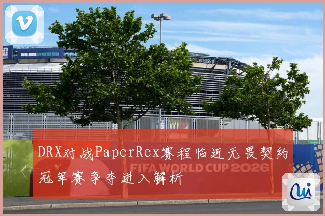 DRX对战PaperRex赛程临近无畏契约冠军赛争夺进入解析